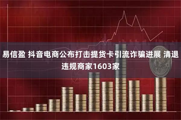 易信盈 抖音电商公布打击提货卡引流诈骗进展 清退违规商家1603家