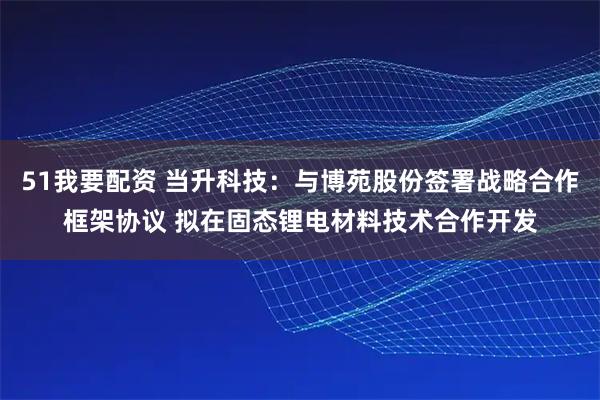 51我要配资 当升科技：与博苑股份签署战略合作框架协议 拟在固态锂电材料技术合作开发