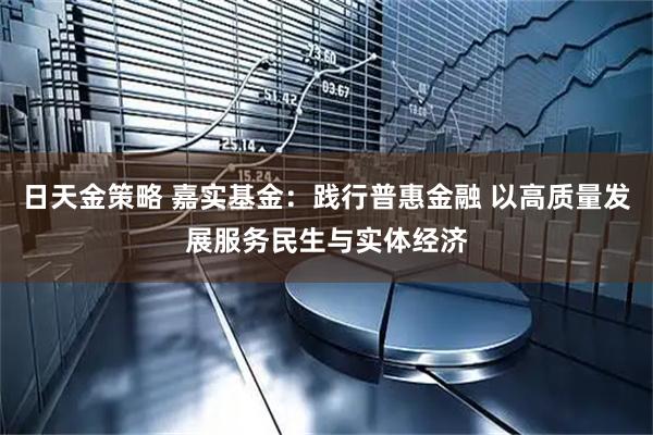 日天金策略 嘉实基金：践行普惠金融 以高质量发展服务民生与实体经济