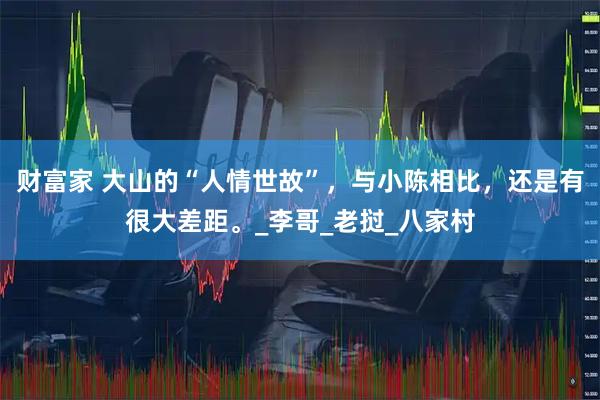 财富家 大山的“人情世故”,与小陈相比,还是有很大差距。_李哥_老挝_八家村