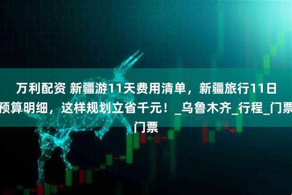 万利配资 新疆游11天费用清单,新疆旅行11日预算明细,这样规划立省千元!_乌鲁木齐_行程_门票