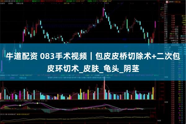 牛道配资 083手术视频|包皮皮桥切除术+二次包皮环切术_皮肤_龟头_阴茎