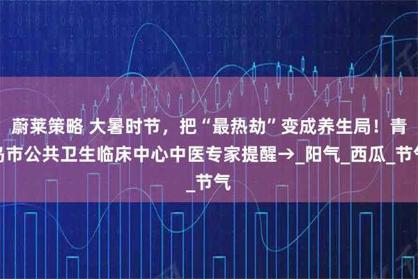 蔚莱策略 大暑时节,把“最热劫”变成养生局!青岛市公共卫生临床中心中医专家提醒→_阳气_西瓜_节气