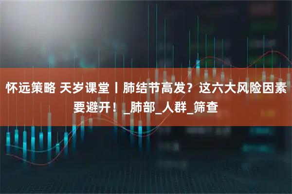 怀远策略 天岁课堂丨肺结节高发？这六大风险因素要避开！_肺部_人群_筛查