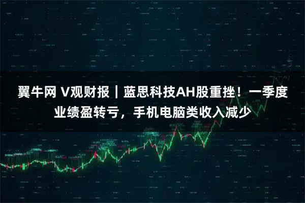 翼牛网 V观财报｜蓝思科技AH股重挫！一季度业绩盈转亏，手机电脑类收入减少