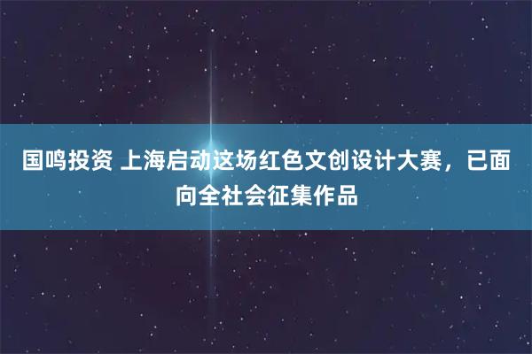 国鸣投资 上海启动这场红色文创设计大赛，已面向全社会征集作品