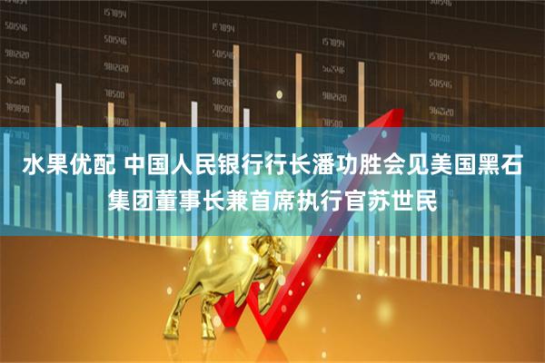 水果优配 中国人民银行行长潘功胜会见美国黑石集团董事长兼首席执行官苏世民