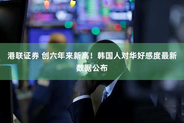 港联证券 创六年来新高！韩国人对华好感度最新数据公布