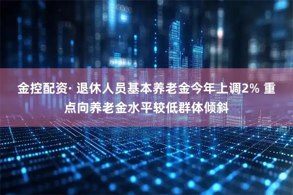 金控配资· 退休人员基本养老金今年上调2% 重点向养老金水平较低群体倾斜