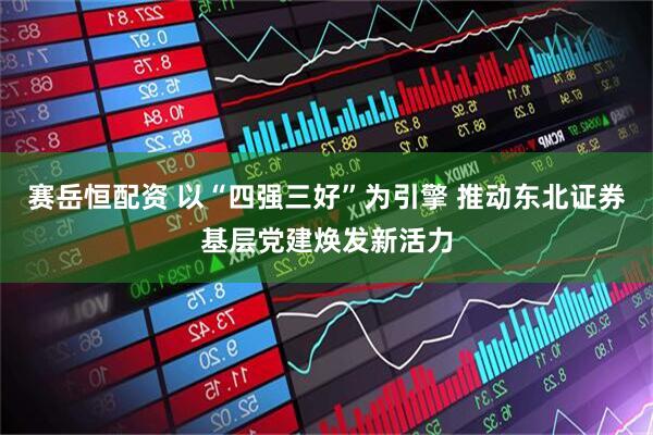 赛岳恒配资 以“四强三好”为引擎 推动东北证券基层党建焕发新活力