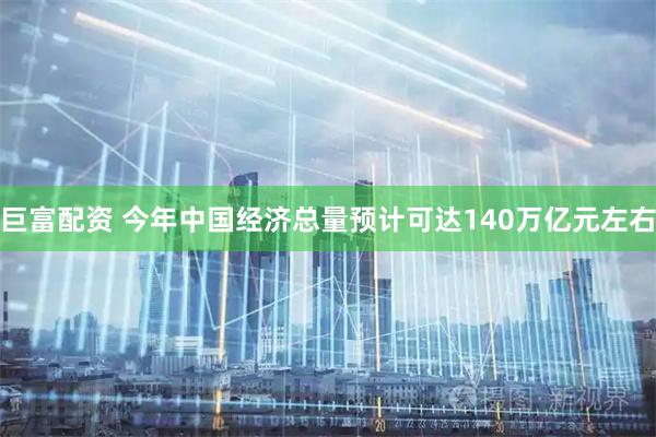 巨富配资 今年中国经济总量预计可达140万亿元左右