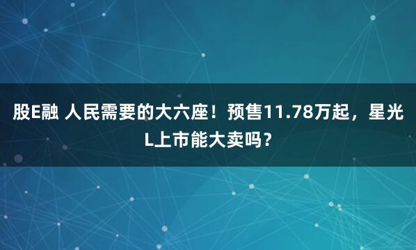 股E融 人民需要的大六座!预售11.78万起,星光L上市能大卖吗?