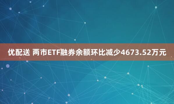 优配送 两市ETF融券余额环比减少4673.52万元