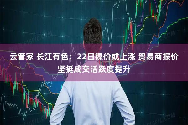 云管家 长江有色：22日镍价或上涨 贸易商报价坚挺成交活跃度提升
