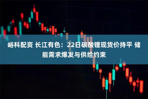 峪科配资 长江有色：22日碳酸锂现货价持平 储能需求爆发与供给约束