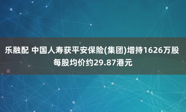 乐融配 中国人寿获平安保险(集团)增持1626万股 每股均价约29.87港元