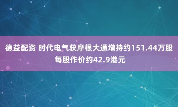 德益配资 时代电气获摩根大通增持约151.44万股 每股作价约42.9港元