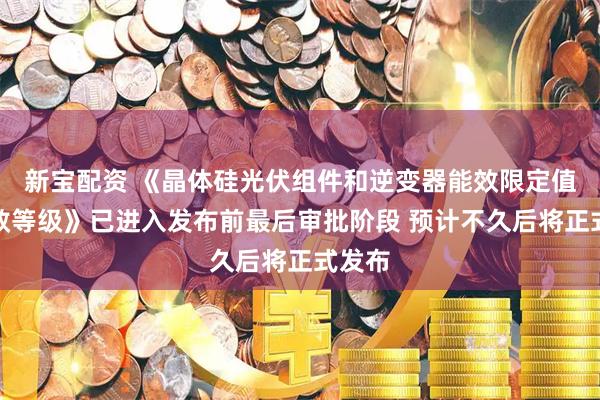 新宝配资 《晶体硅光伏组件和逆变器能效限定值及能效等级》已进入发布前最后审批阶段 预计不久后将正式发布