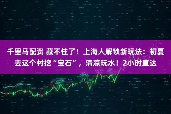 千里马配资 藏不住了！上海人解锁新玩法：初夏去这个村挖“宝石”，清凉玩水！2小时直达