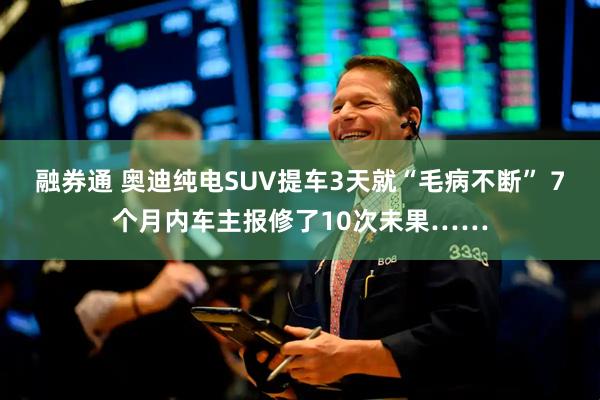 融券通 奥迪纯电SUV提车3天就“毛病不断” 7个月内车主报修了10次未果……
