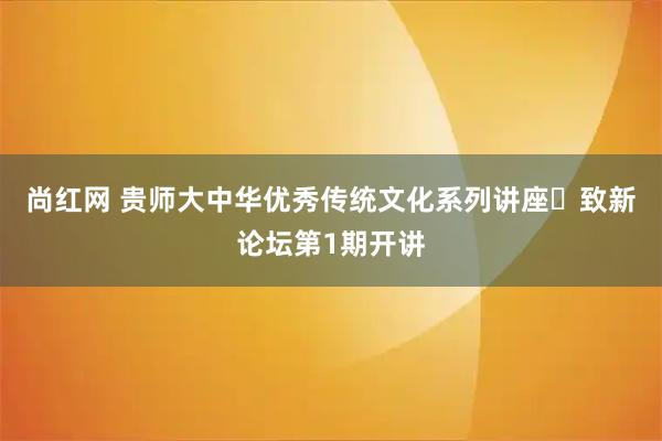尚红网 贵师大中华优秀传统文化系列讲座・致新论坛第1期开讲