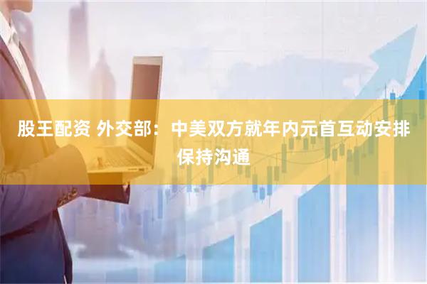 股王配资 外交部：中美双方就年内元首互动安排保持沟通