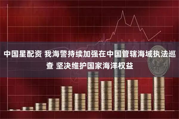 中国星配资 我海警持续加强在中国管辖海域执法巡查 坚决维护国家海洋权益
