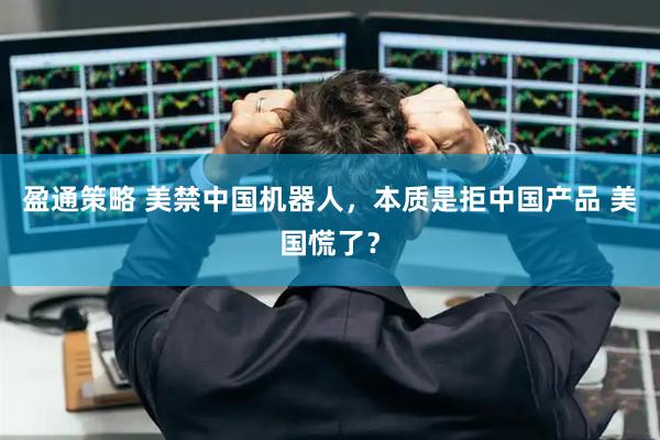 盈通策略 美禁中国机器人，本质是拒中国产品 美国慌了？