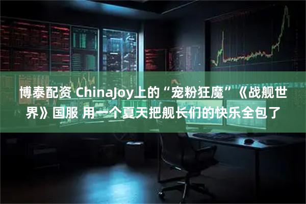 博泰配资 ChinaJoy上的“宠粉狂魔”《战舰世界》国服 用一个夏天把舰长们的快乐全包了