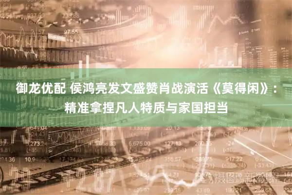 御龙优配 侯鸿亮发文盛赞肖战演活《莫得闲》：精准拿捏凡人特质与家国担当