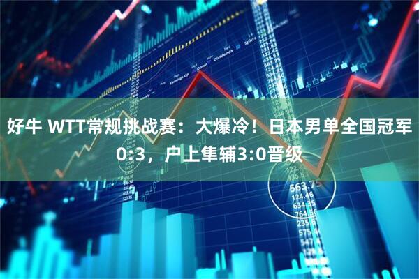 好牛 WTT常规挑战赛：大爆冷！日本男单全国冠军0:3，户上隼辅3:0晋级