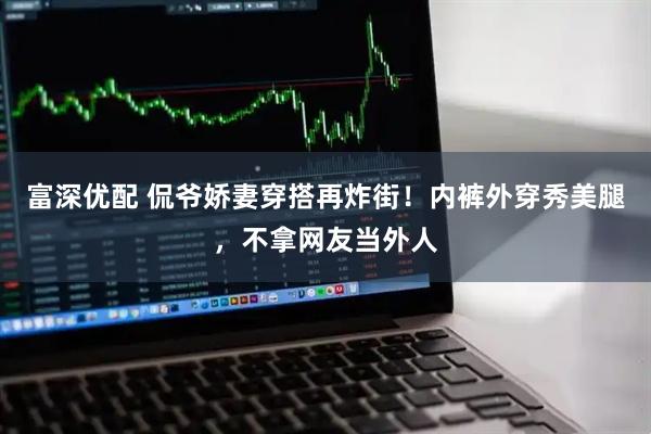 富深优配 侃爷娇妻穿搭再炸街！内裤外穿秀美腿，不拿网友当外人