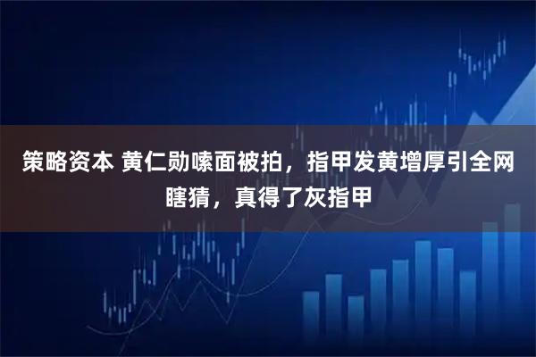 策略资本 黄仁勋嗦面被拍，指甲发黄增厚引全网瞎猜，真得了灰指甲
